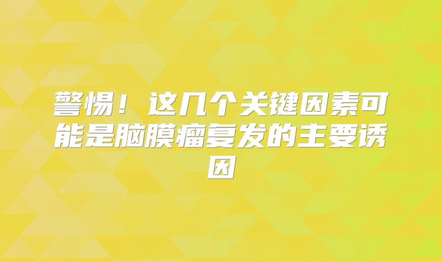 警惕！这几个关键因素可能是脑膜瘤复发的主要诱因