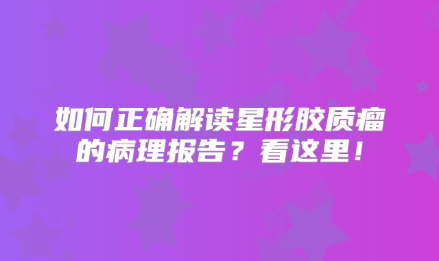 如何正确解读星形胶质瘤的病理报告？看这里！