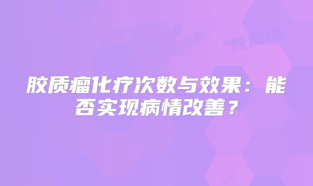 胶质瘤化疗次数与效果：能否实现病情改善？