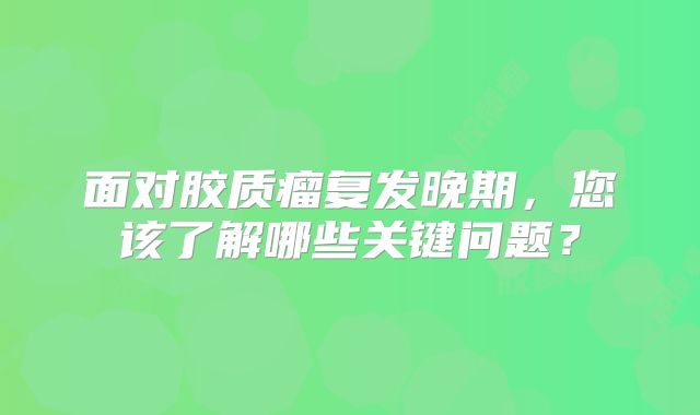 面对胶质瘤复发晚期，您该了解哪些关键问题？