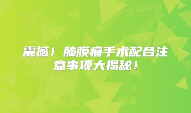 震撼！脑膜瘤手术配合注意事项大揭秘！