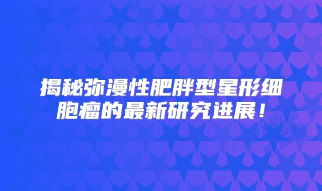 揭秘弥漫性肥胖型星形细胞瘤的最新研究进展！