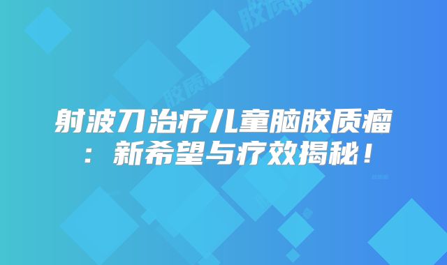 射波刀治疗儿童脑胶质瘤：新希望与疗效揭秘！