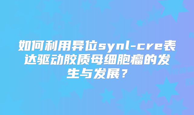 如何利用异位synl-cre表达驱动胶质母细胞瘤的发生与发展？