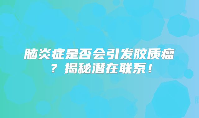 脑炎症是否会引发胶质瘤？揭秘潜在联系！