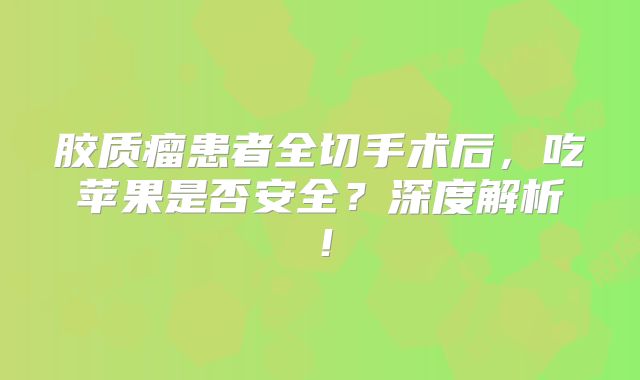 胶质瘤患者全切手术后，吃苹果是否安全？深度解析！