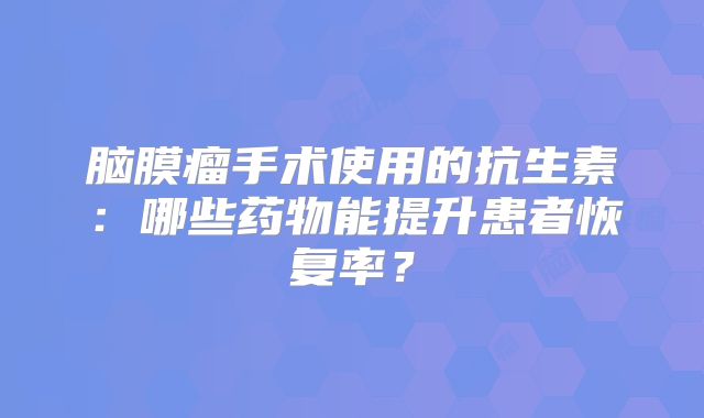 脑膜瘤手术使用的抗生素：哪些药物能提升患者恢复率？
