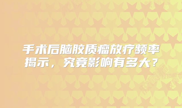 手术后脑胶质瘤放疗频率揭示，究竟影响有多大？