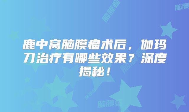 鹿中窝脑膜瘤术后，伽玛刀治疗有哪些效果？深度揭秘！
