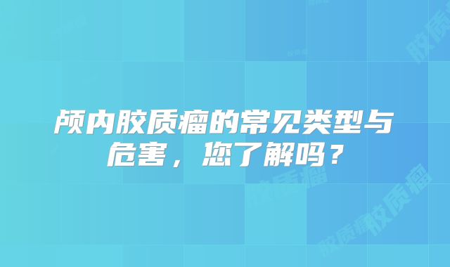 颅内胶质瘤的常见类型与危害，您了解吗？