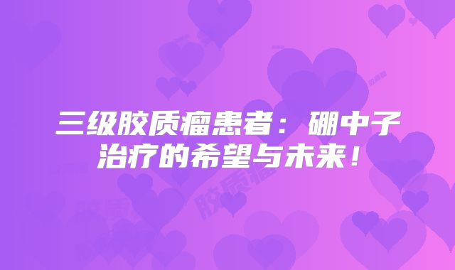三级胶质瘤患者：硼中子治疗的希望与未来！