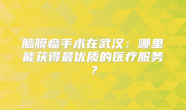 脑膜瘤手术在武汉：哪里能获得最优质的医疗服务？