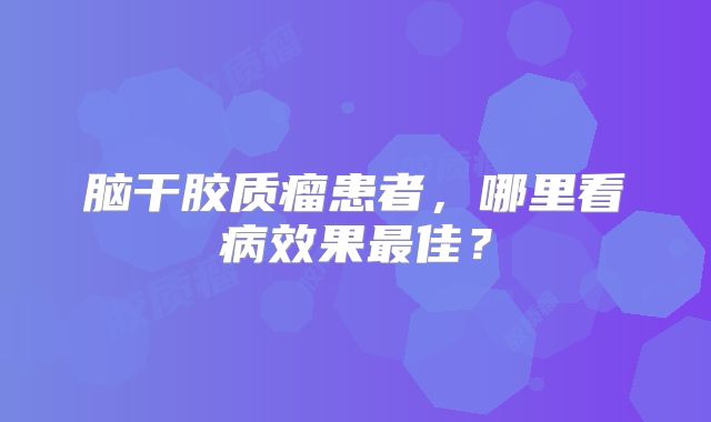 脑干胶质瘤患者，哪里看病效果最佳？