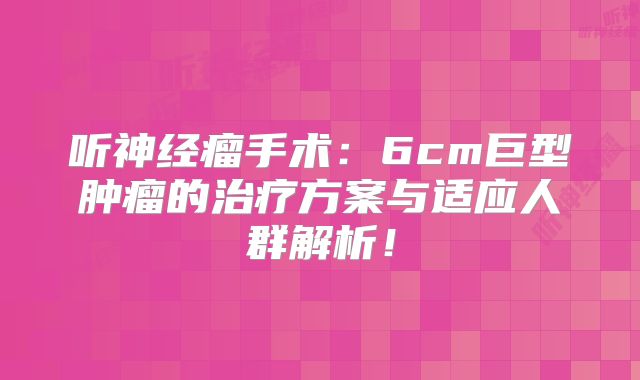 听神经瘤手术：6cm巨型肿瘤的治疗方案与适应人群解析！