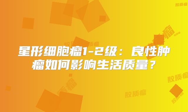 星形细胞瘤1-2级：良性肿瘤如何影响生活质量？