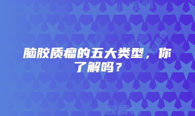 脑胶质瘤的五大类型，你了解吗？