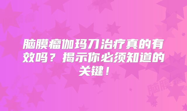 脑膜瘤伽玛刀治疗真的有效吗？揭示你必须知道的关键！