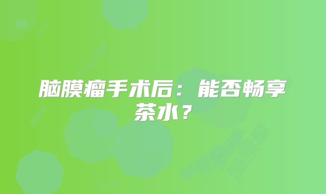 脑膜瘤手术后：能否畅享茶水？