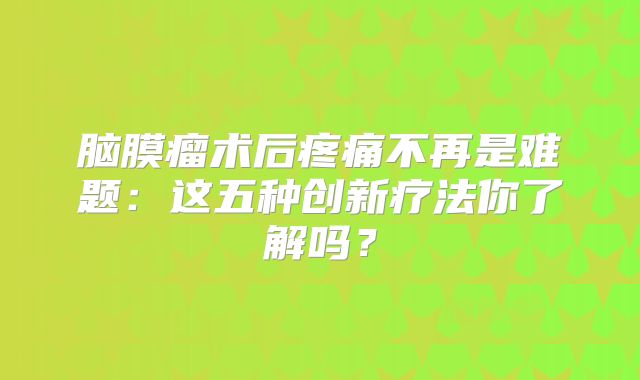 脑膜瘤术后疼痛不再是难题：这五种创新疗法你了解吗？