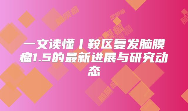 一文读懂丨鞍区复发脑膜瘤1.5的最新进展与研究动态