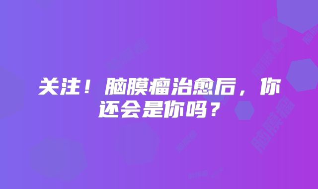 关注！脑膜瘤治愈后，你还会是你吗？