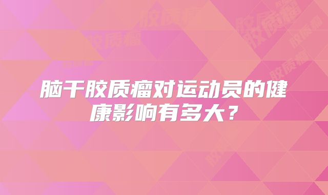 脑干胶质瘤对运动员的健康影响有多大？