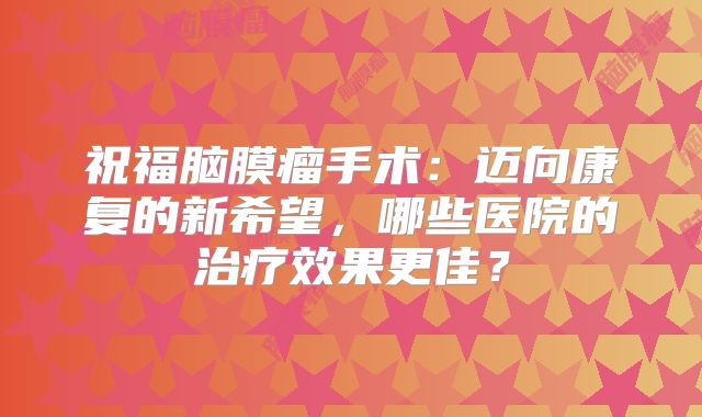 祝福脑膜瘤手术：迈向康复的新希望，哪些医院的治疗效果更佳？
