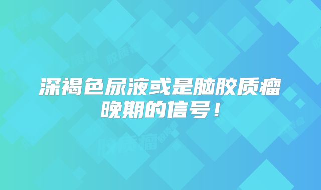 深褐色尿液或是脑胶质瘤晚期的信号！