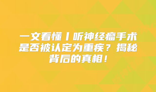 一文看懂丨听神经瘤手术是否被认定为重疾？揭秘背后的真相！