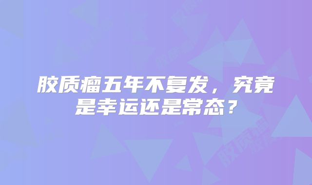 胶质瘤五年不复发，究竟是幸运还是常态？