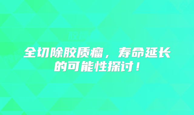 全切除胶质瘤，寿命延长的可能性探讨！