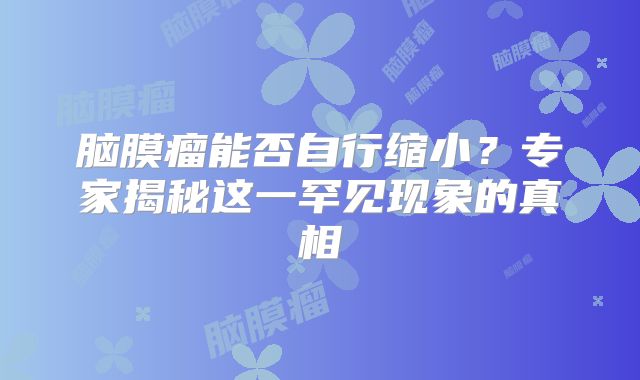 脑膜瘤能否自行缩小？专家揭秘这一罕见现象的真相