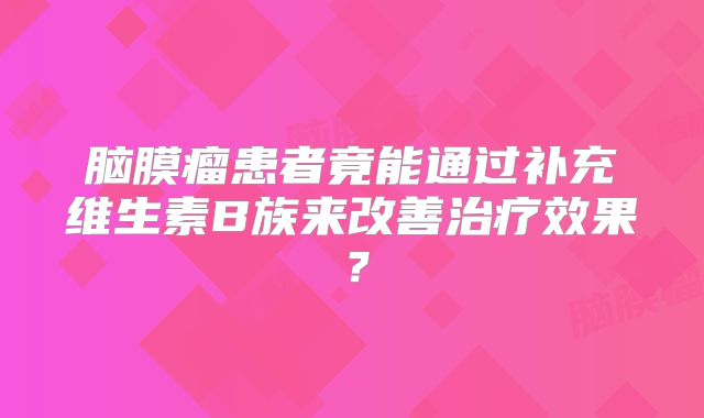 脑膜瘤患者竟能通过补充维生素B族来改善治疗效果？