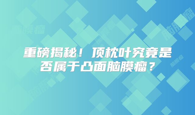 重磅揭秘！顶枕叶究竟是否属于凸面脑膜瘤？
