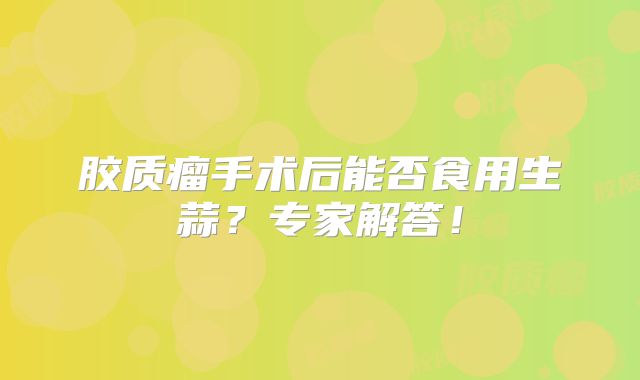 胶质瘤手术后能否食用生蒜？专家解答！