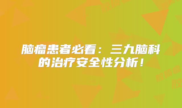 脑瘤患者必看：三九脑科的治疗安全性分析！