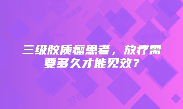 三级胶质瘤患者，放疗需要多久才能见效？