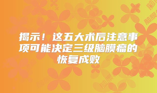 揭示！这五大术后注意事项可能决定三级脑膜瘤的恢复成败