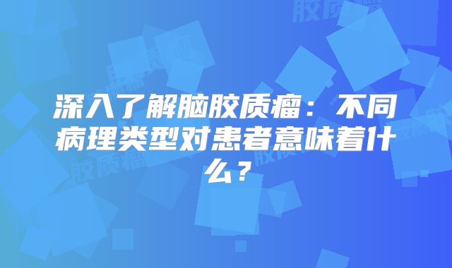 深入了解脑胶质瘤：不同病理类型对患者意味着什么？