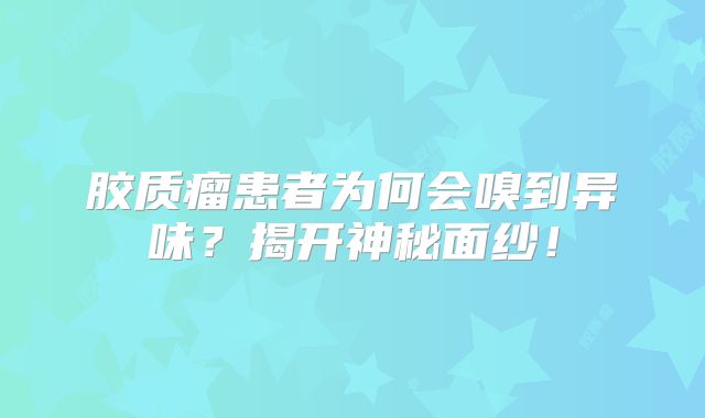胶质瘤患者为何会嗅到异味？揭开神秘面纱！