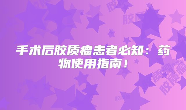 手术后胶质瘤患者必知：药物使用指南！