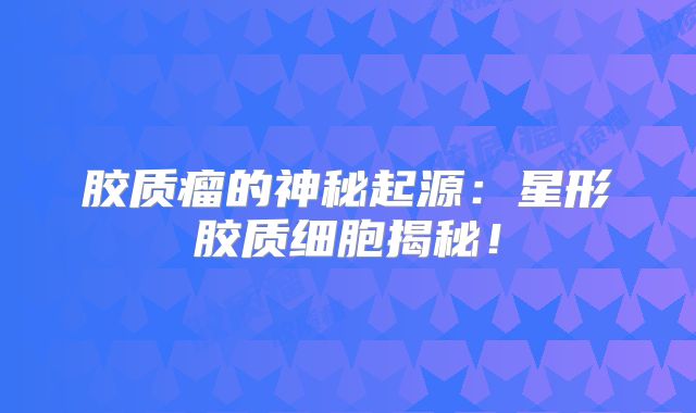 胶质瘤的神秘起源：星形胶质细胞揭秘！