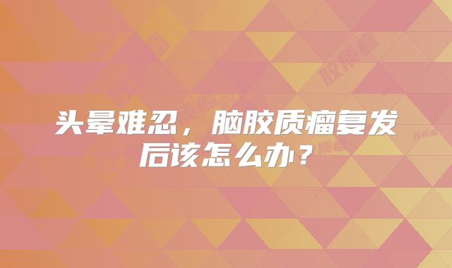 头晕难忍，脑胶质瘤复发后该怎么办？