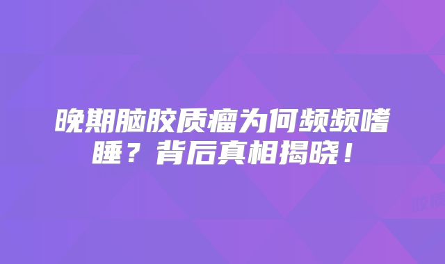 晚期脑胶质瘤为何频频嗜睡？背后真相揭晓！