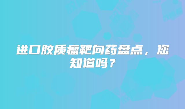 进口胶质瘤靶向药盘点，您知道吗？