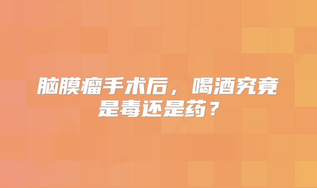 脑膜瘤手术后，喝酒究竟是毒还是药？