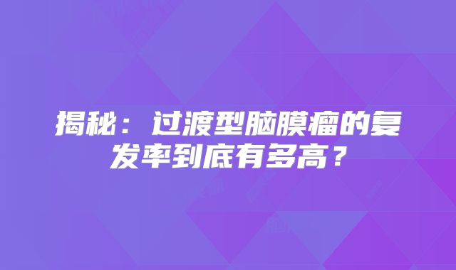 揭秘：过渡型脑膜瘤的复发率到底有多高？