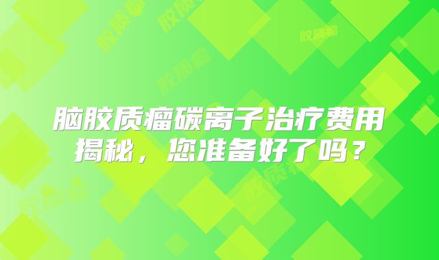 脑胶质瘤碳离子治疗费用揭秘，您准备好了吗？