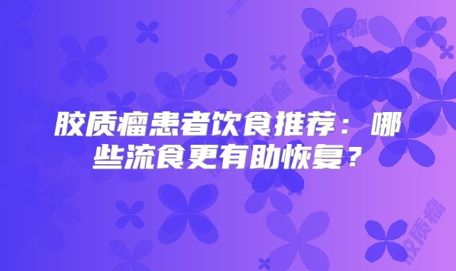 胶质瘤患者饮食推荐：哪些流食更有助恢复？