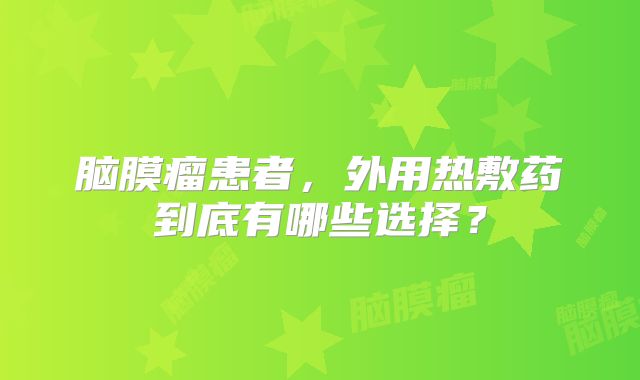 脑膜瘤患者，外用热敷药到底有哪些选择？